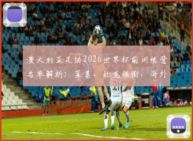 澳大利亚足协2026世界杯前训练营名单解析:莱基、杜克领衔,海外球员与澳超新星谁将最终入围?