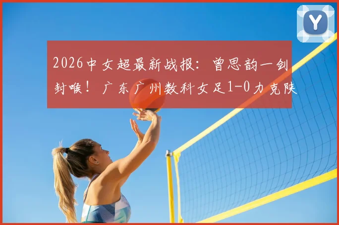 2026中女超最新战报:曾思韵一剑封喉!广东广州数科女足1-0力克陕西志丹,附赛后技术统计与双方战术复盘