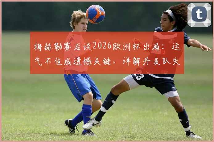 梅赫勒赛后谈2026欧洲杯出局：运气不佳成遗憾关键，详解丹麦队失利原因与未来展望