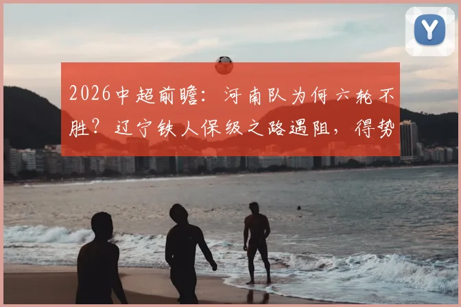 2026中超前瞻：河南队为何六轮不胜？辽宁铁人保级之路遇阻，得势不得分症结何在