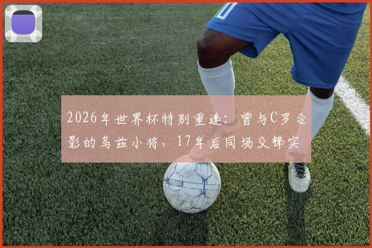 2026年世界杯特别重逢:曾与C罗合影的乌兹小将,17年后同场交锋实录