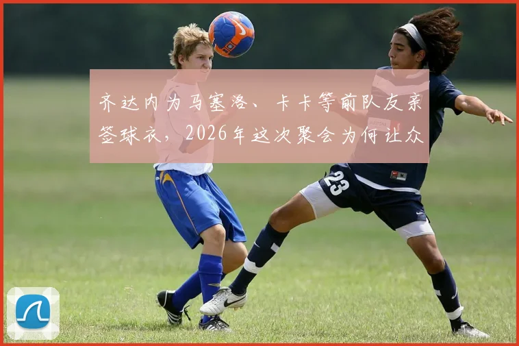齐达内为马塞洛、卡卡等前队友亲签球衣，2026年这次聚会为何让众人如此开心？