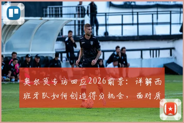 奥尔莫专访回应2026前景:详解西班牙队如何创造得分机会,面对质疑唯有专注自身训练与战术