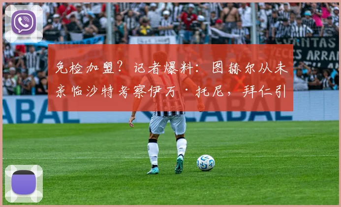 免检加盟?记者爆料:图赫尔从未亲临沙特考察伊万·托尼,拜仁引援疑云背后
