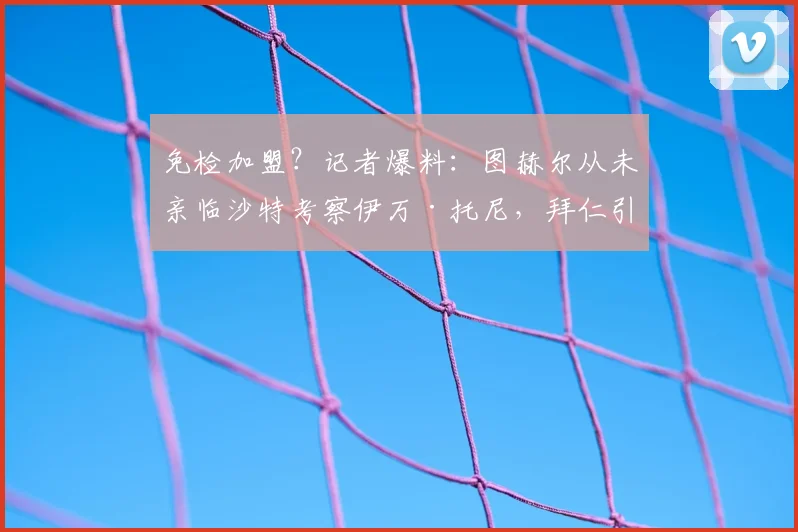 免检加盟？记者爆料：图赫尔从未亲临沙特考察伊万·托尼，拜仁引援疑云背后