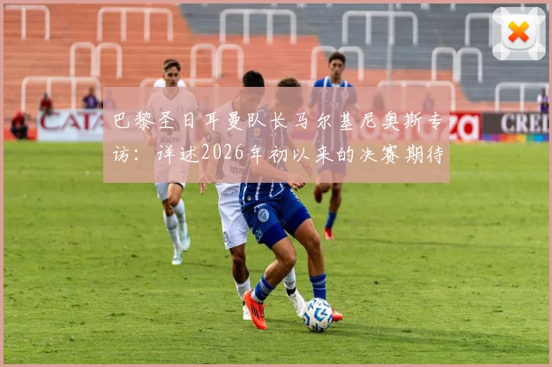 巴黎圣日耳曼队长马尔基尼奥斯专访：详述2026年初以来的决赛期待，分享晋级欧冠决赛后的真实心境与备战细节