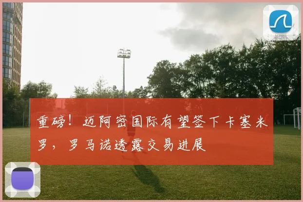 重磅！迈阿密国际有望签下卡塞米罗，罗马诺透露交易进展