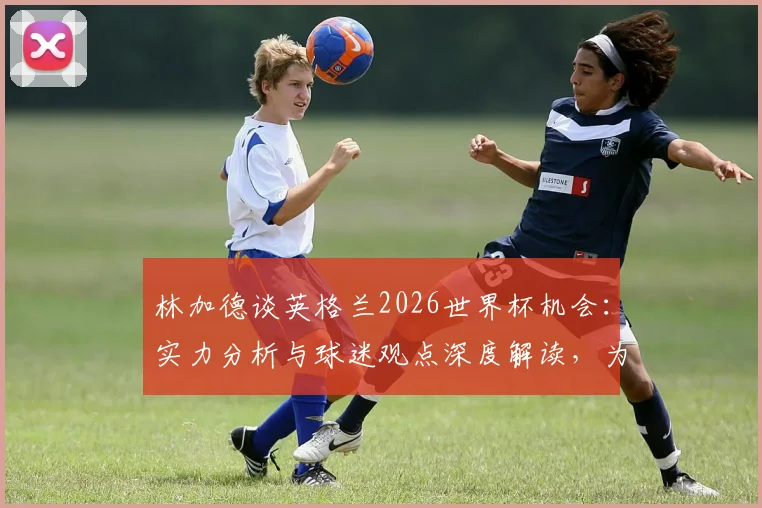 林加德谈英格兰2026世界杯机会:实力分析与球迷观点深度解读,为什么说三狮军团一直有机会