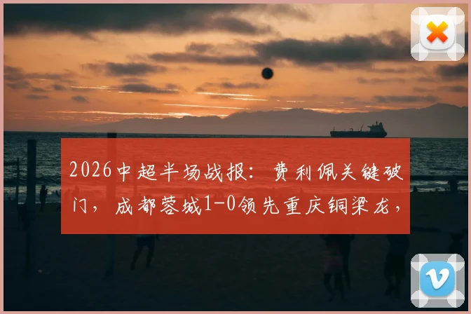 2026中超半场战报：费利佩关键破门，成都蓉城1-0领先重庆铜梁龙，附半场数据深度解读