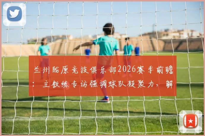 兰州陇原竞技俱乐部2026赛季前瞻:主教练专访强调球队凝聚力,解析本土职业足球发展现状