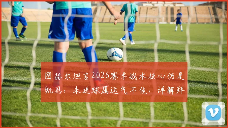 图赫尔坦言2026赛季战术核心仍是凯恩，未进球属运气不佳，详解拜仁进攻体系