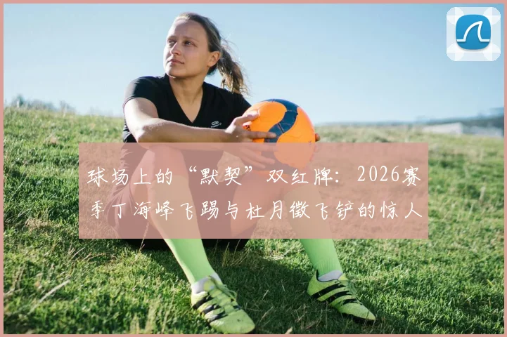 球场上的“默契”双红牌:2026赛季丁海峰飞踢与杜月徵飞铲的惊人巧合时刻